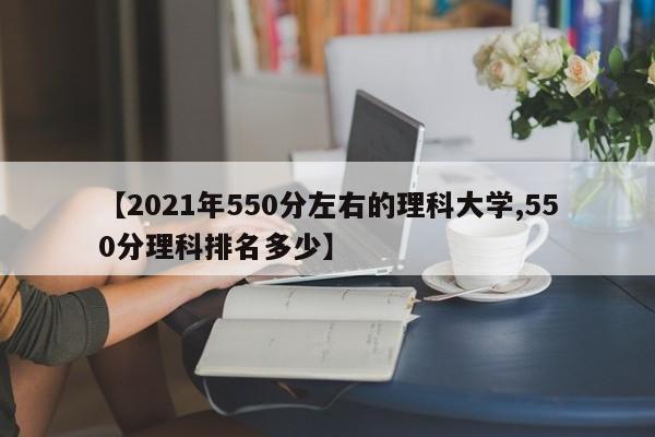 【2021年550分左右的理科大学,550分理科排名多少】