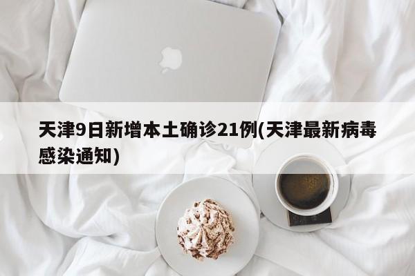 天津9日新增本土确诊21例(天津最新病毒感染通知)