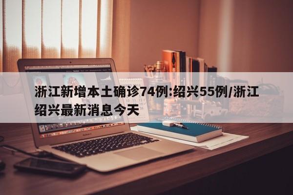 浙江新增本土确诊74例:绍兴55例/浙江绍兴最新消息今天