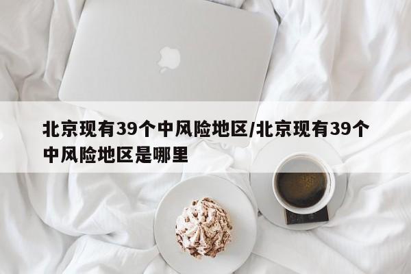 北京现有39个中风险地区/北京现有39个中风险地区是哪里
