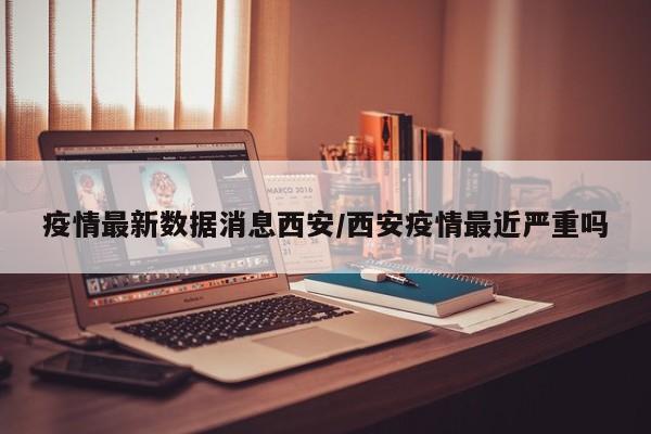 疫情最新数据消息西安/西安疫情最近严重吗