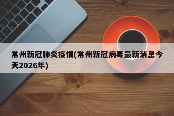 常州新冠肺炎疫情(常州新冠病毒最新消息今天2026年)