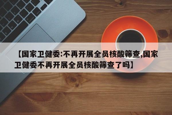 【国家卫健委:不再开展全员核酸筛查,国家卫健委不再开展全员核酸筛查了吗】