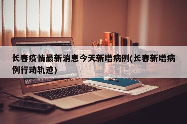 长春疫情最新消息今天新增病例(长春新增病例行动轨迹)