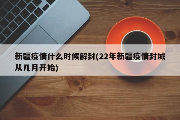新疆疫情什么时候解封(22年新疆疫情封城从几月开始)