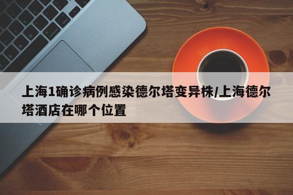 上海1确诊病例感染德尔塔变异株/上海德尔塔酒店在哪个位置