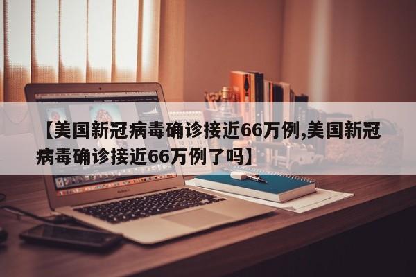 【美国新冠病毒确诊接近66万例,美国新冠病毒确诊接近66万例了吗】