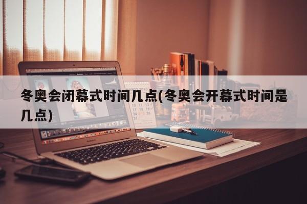 冬奥会闭幕式时间几点(冬奥会开幕式时间是几点)