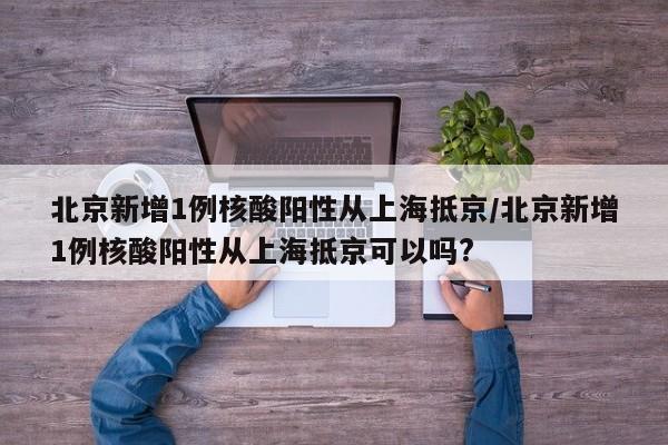 北京新增1例核酸阳性从上海抵京/北京新增1例核酸阳性从上海抵京可以吗?
