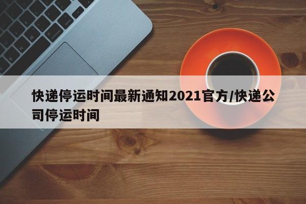 快递停运时间最新通知2021官方/快递公司停运时间