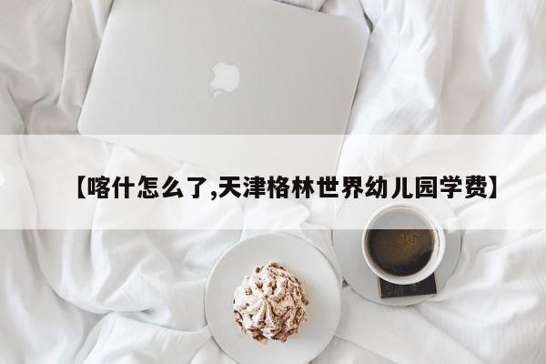 【喀什怎么了,天津格林世界幼儿园学费】