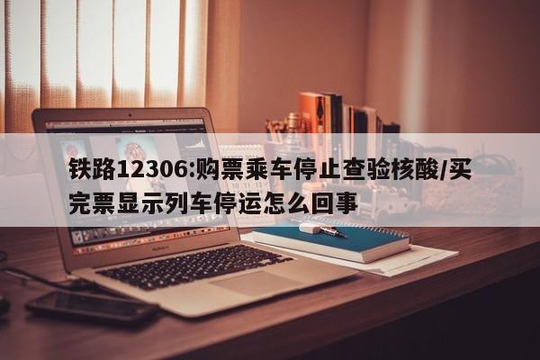 铁路12306:购票乘车停止查验核酸/买完票显示列车停运怎么回事