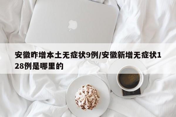 安徽昨增本土无症状9例/安徽新增无症状128例是哪里的