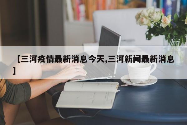 【三河疫情最新消息今天,三河新闻最新消息】