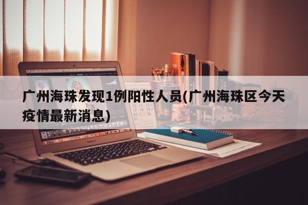 广州海珠发现1例阳性人员(广州海珠区今天疫情最新消息)