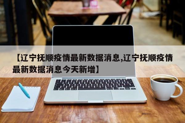 【辽宁抚顺疫情最新数据消息,辽宁抚顺疫情最新数据消息今天新增】