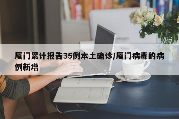 厦门累计报告35例本土确诊/厦门病毒的病例新增