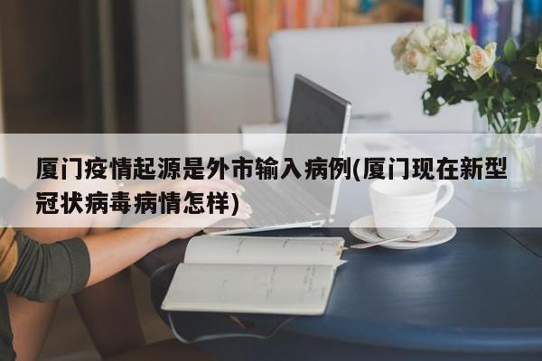 厦门疫情起源是外市输入病例(厦门现在新型冠状病毒病情怎样)