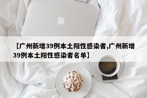 【广州新增39例本土阳性感染者,广州新增39例本土阳性感染者名单】
