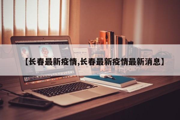 【长春最新疫情,长春最新疫情最新消息】