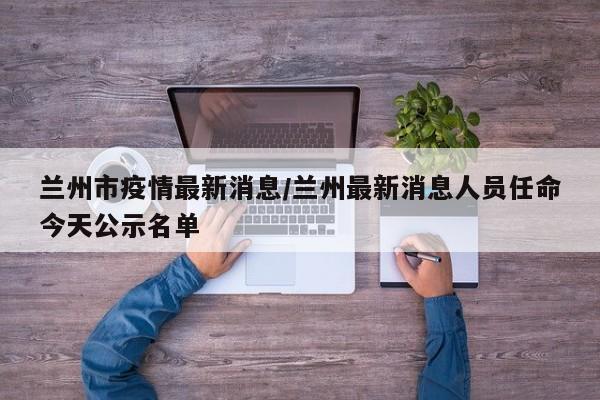 兰州市疫情最新消息/兰州最新消息人员任命今天公示名单
