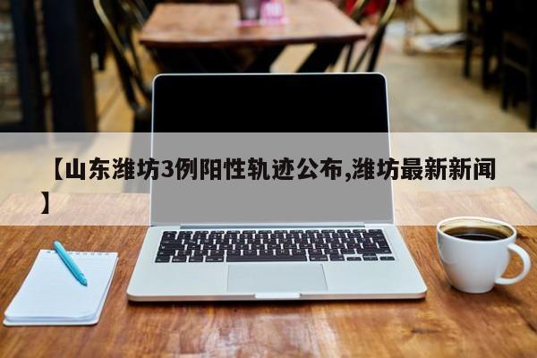 【山东潍坊3例阳性轨迹公布,潍坊最新新闻】