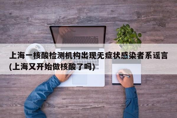 上海一核酸检测机构出现无症状感染者系谣言(上海又开始做核酸了吗)