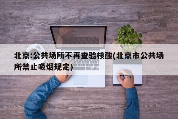 北京:公共场所不再查验核酸(北京市公共场所禁止吸烟规定)