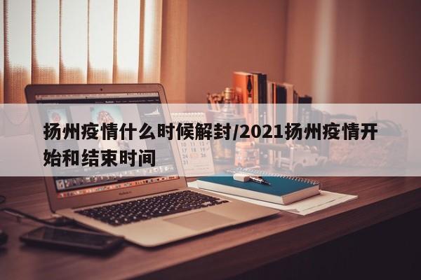 扬州疫情什么时候解封/2021扬州疫情开始和结束时间