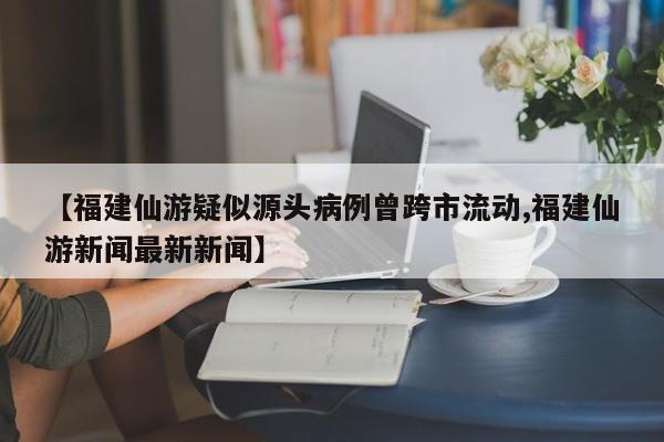 【福建仙游疑似源头病例曾跨市流动,福建仙游新闻最新新闻】