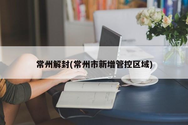 常州解封(常州市新增管控区域)