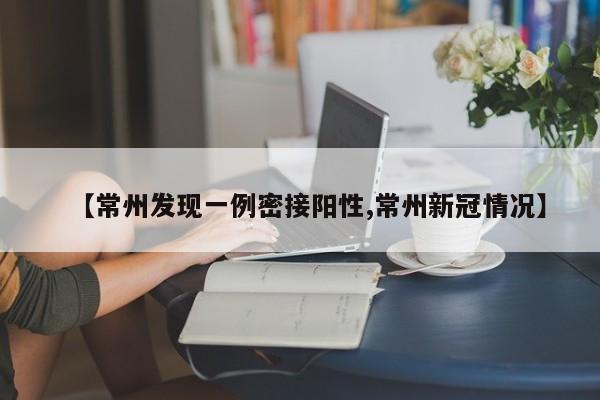 【常州发现一例密接阳性,常州新冠情况】