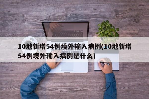 10地新增54例境外输入病例(10地新增54例境外输入病例是什么)