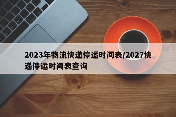 2023年物流快递停运时间表/2027快递停运时间表查询