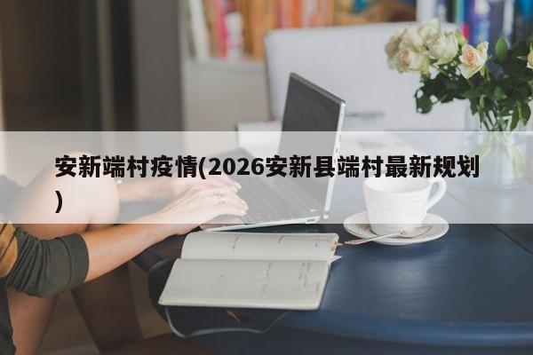 安新端村疫情(2026安新县端村最新规划)