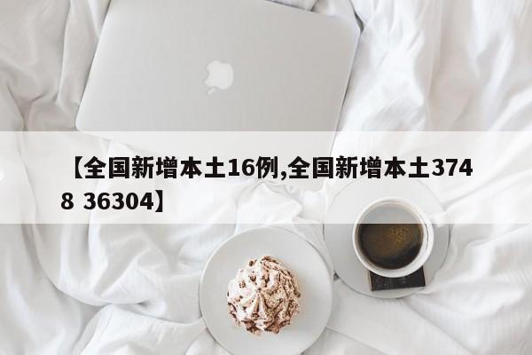 【全国新增本土16例,全国新增本土3748 36304】