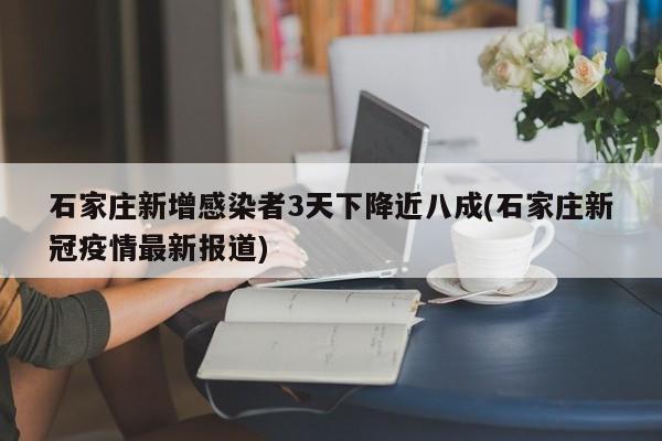 石家庄新增感染者3天下降近八成(石家庄新冠疫情最新报道)