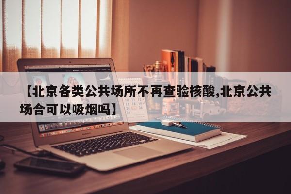 【北京各类公共场所不再查验核酸,北京公共场合可以吸烟吗】