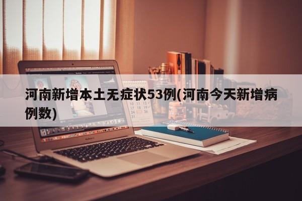 河南新增本土无症状53例(河南今天新增病例数)