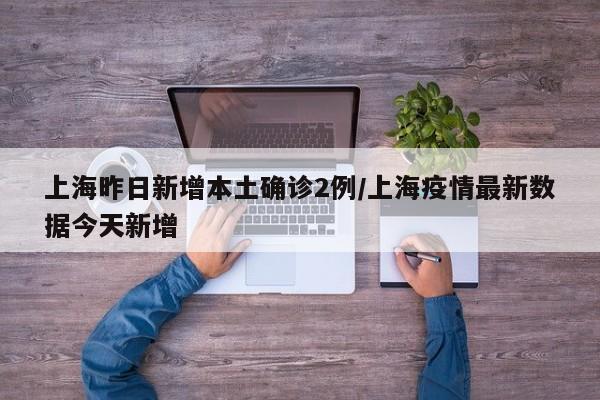 上海昨日新增本土确诊2例/上海疫情最新数据今天新增
