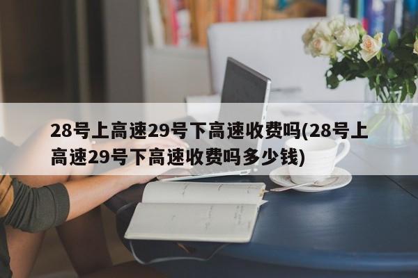 28号上高速29号下高速收费吗(28号上高速29号下高速收费吗多少钱)