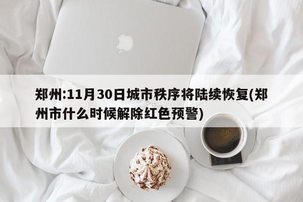 郑州:11月30日城市秩序将陆续恢复(郑州市什么时候解除红色预警)