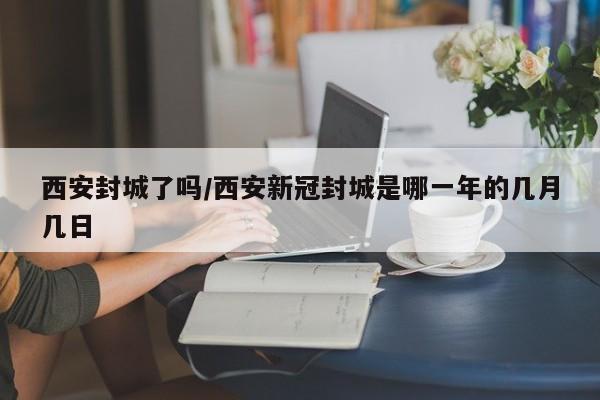 西安封城了吗/西安新冠封城是哪一年的几月几日