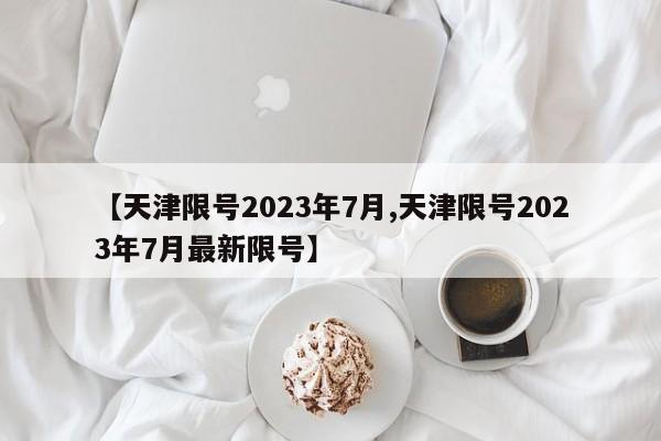 【天津限号2023年7月,天津限号2023年7月最新限号】