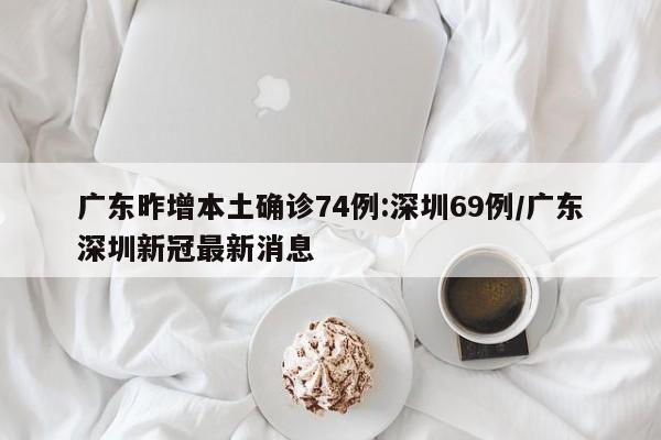 广东昨增本土确诊74例:深圳69例/广东深圳新冠最新消息