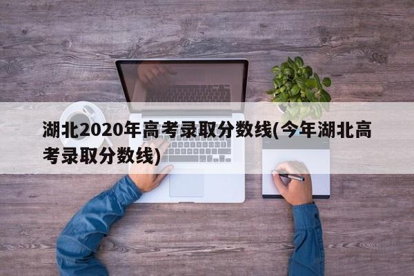 湖北2020年高考录取分数线(今年湖北高考录取分数线)
