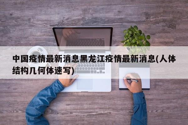 中国疫情最新消息黑龙江疫情最新消息(人体结构几何体速写)