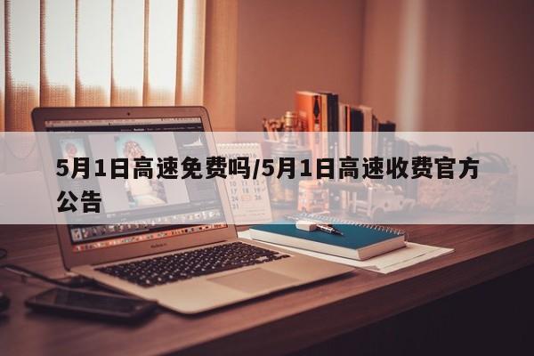 5月1日高速免费吗/5月1日高速收费官方公告