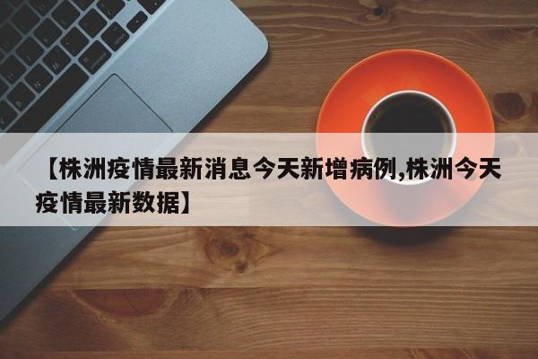 【株洲疫情最新消息今天新增病例,株洲今天疫情最新数据】