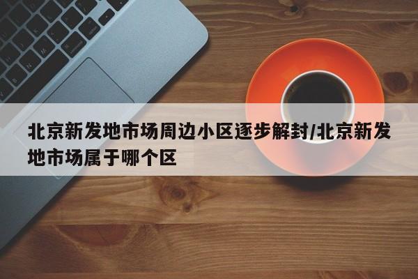北京新发地市场周边小区逐步解封/北京新发地市场属于哪个区